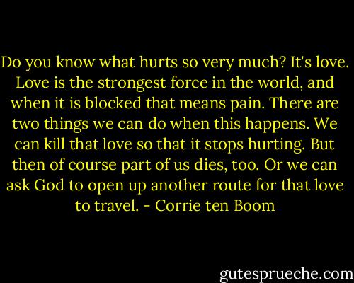 Do you know what hurts so very much? It's love. Love is the strongest force in the world, and when it is blocked that means pain. There are two things we can do when this happens. We can kill that love so that it stops hurting. But then of course part of us dies, too. Or we can ask God to open up another route for that love to travel. - Corrie ten Boom