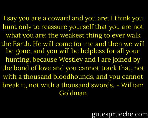 I say you are a coward and you are; I think you hunt only to reassure yourself that you are not what you are: the weakest thing to ever walk the Earth. He will come for me and then we will be gone, and you will be helpless for all your hunting, because Westley and I are joined by the bond of love and you cannot track that, not with a thousand bloodhounds, and you cannot break it, not with a thousand swords. - William Goldman