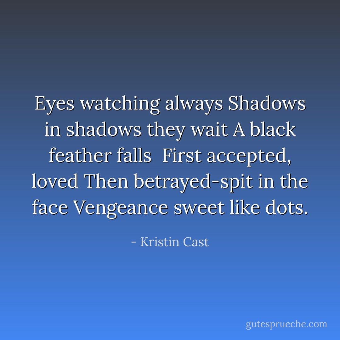 Eyes watching always<br />Shadows in shadows they wait<br />A black feather falls<br /><br />First accepted, loved<br />Then betrayed-spit in the face<br />Vengeance sweet like dots. - Kristin Cast