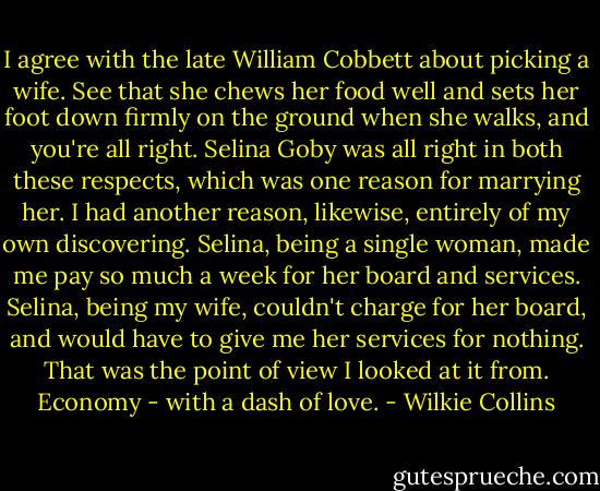 I agree with the late William Cobbett about picking a wife. See that she chews her food well and sets her foot down firmly on the ground when she walks, and you're all right. Selina Goby was all right in both these respects, which was one reason for marrying her. I had another reason, likewise, entirely of my own discovering. Selina, being a single woman, made me pay so much a week for her board and services. Selina, being my wife, couldn't charge for her board, and would have to give me her services for nothing. That was the point of view I looked at it from. Economy - with a dash of love. - Wilkie Collins