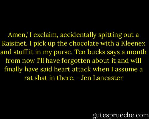 Amen,' I exclaim, accidentally spitting out a Raisinet. I pick up the chocolate with a Kleenex and stuff it in my purse. Ten bucks says a month from now I'll have forgotten about it and will finally have said heart attack when I assume a rat shat in there. - Jen Lancaster