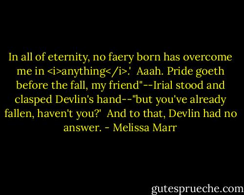 In all of eternity, no faery born has overcome me in <i>anything</i>.'<br /><br />Aaah. Pride goeth before the fall, my friend"--Irial stood and clasped Devlin's hand--"but you've already fallen, haven't you?'<br /><br />And to that, Devlin had no answer. - Melissa Marr