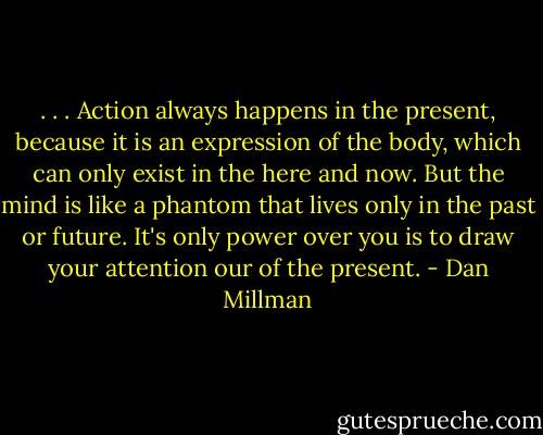 . . . Action always happens in the present, because it is an expression of the body, which can only exist in the here and now. But the mind is like a phantom that lives only in the past or future. It's only power over you is to draw your attention our of the present. - Dan Millman