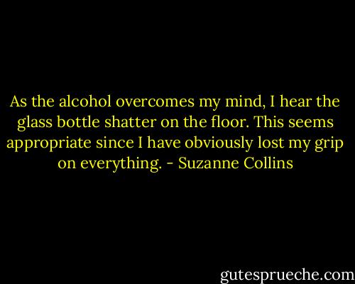As the alcohol overcomes my mind, I hear the glass bottle shatter on the floor. This seems appropriate since I have obviously lost my grip on everything. - Suzanne Collins