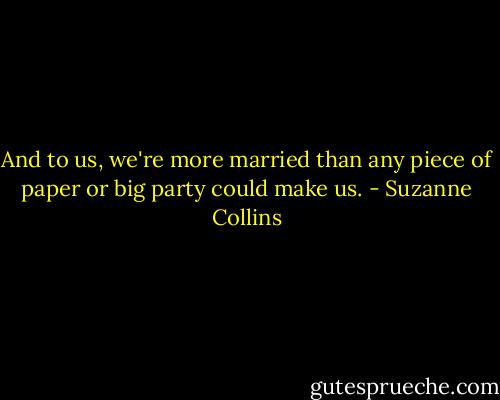 And to us, we're more married than any piece of paper or big party could make us. - Suzanne Collins