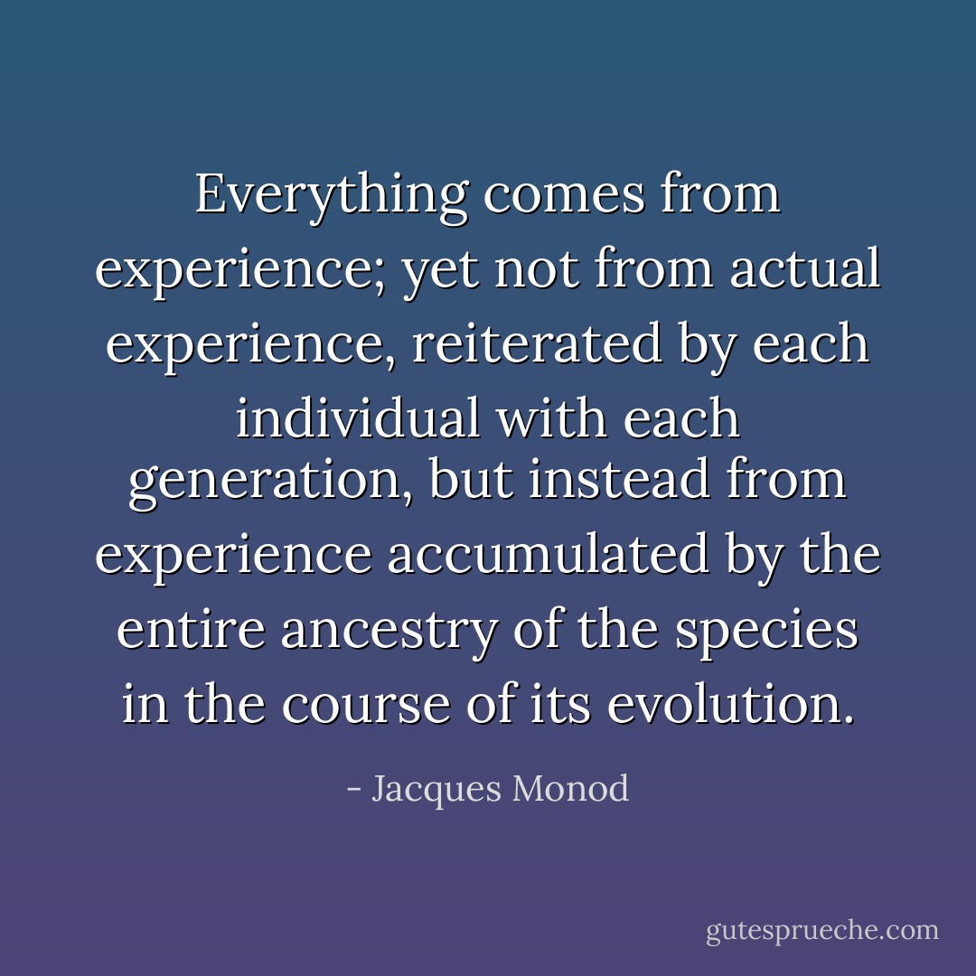 Everything comes from experience; yet not from actual experience, reiterated by each individual with each generation, but instead from experience accumulated by the entire ancestry of the species in the course of its evolution. - Jacques Monod
