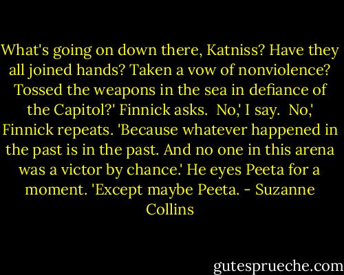 What's going on down there, Katniss? Have they all joined hands? Taken a vow of nonviolence? Tossed the weapons in the sea in defiance of the Capitol?' Finnick asks.<br /><br />No,' I say.<br /><br />No,' Finnick repeats. 'Because whatever happened in the past is in the past. And no one in this arena was a victor by chance.' He eyes Peeta for a moment. 'Except maybe Peeta. - Suzanne Collins