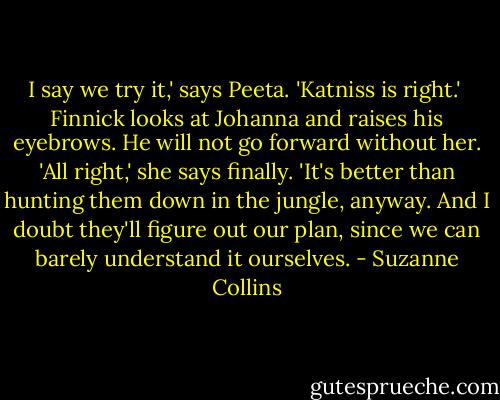 I say we try it,' says Peeta. 'Katniss is right.'<br /><br />Finnick looks at Johanna and raises his eyebrows. He will not go forward without her. 'All right,' she says finally. 'It's better than hunting them down in the jungle, anyway. And I doubt they'll figure out our plan, since we can barely understand it ourselves. - Suzanne Collins