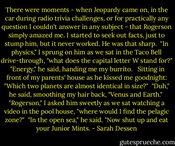 There were moments - when Jeopardy came on, in the car during radio trivia challenges, or for practically any question I couldn't answer in any subject - that Rogerson simply amazed me. I started to seek out facts, just to stump him, but it never worked. He was that sharp.<br /><br />"In physics," I sprung on him as we sat in the Taco Bell drive-through, "what does the capital letter W stand for?"<br /><br />"Energy," he said, handing me my burrito. <br /><br />Sitting in front of my parents' house as he kissed me goodnight: "Which two planets are almost identical in size?"<br /><br />"Duh," he said, smoothing my hair back, "Venus and Earth."<br /><br />"Rogerson," I asked him sweetly as we sat watching a video in the pool house, "where would I find the pelagic zone?"<br /><br />"In the open sea," he said. "Now shut up and eat your Junior Mints. - Sarah Dessen