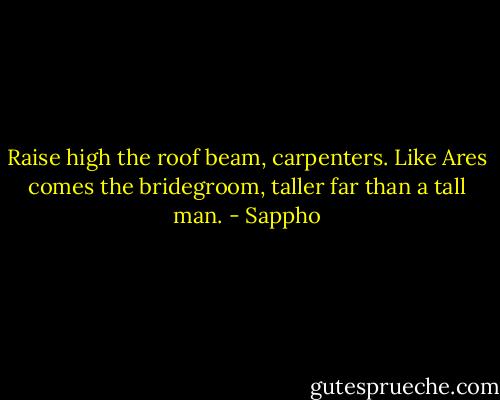 Raise high the roof beam, carpenters. Like Ares comes the bridegroom, taller far than a tall man. - Sappho