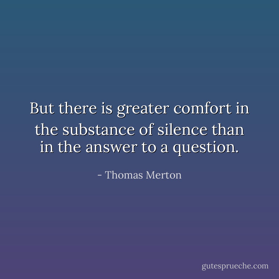 But there is greater comfort in the substance of silence than in the answer to a question. - Thomas Merton
