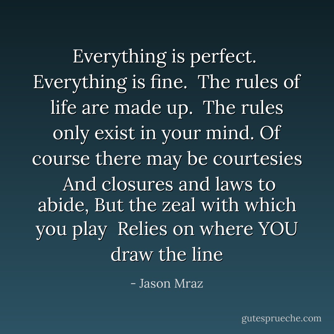 Everything is perfect. <br />Everything is fine. <br />The rules of life are made up. <br />The rules only exist in your mind.<br />Of course there may be courtesies <br />And closures and laws to abide,<br />But the zeal with which you play <br />Relies on where YOU draw the line - Jason Mraz