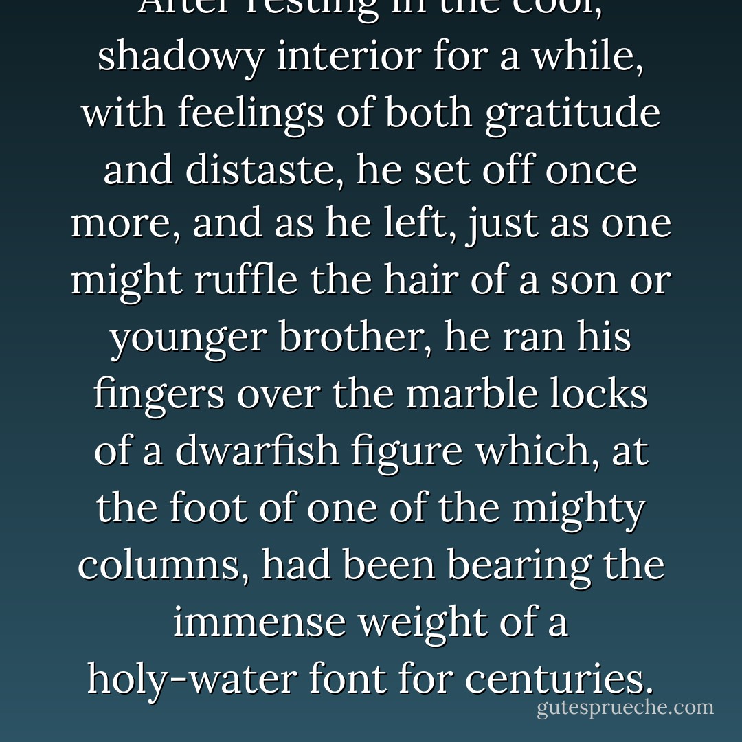 After resting in the cool, shadowy interior for a while, with feelings of both gratitude and distaste, he set off once more, and as he left, just as one might ruffle the hair of a son or younger brother, he ran his fingers over the marble locks of a dwarfish figure which, at the foot of one of the mighty columns, had been bearing the immense weight of a holy-water font for centuries. - W.G. Sebald