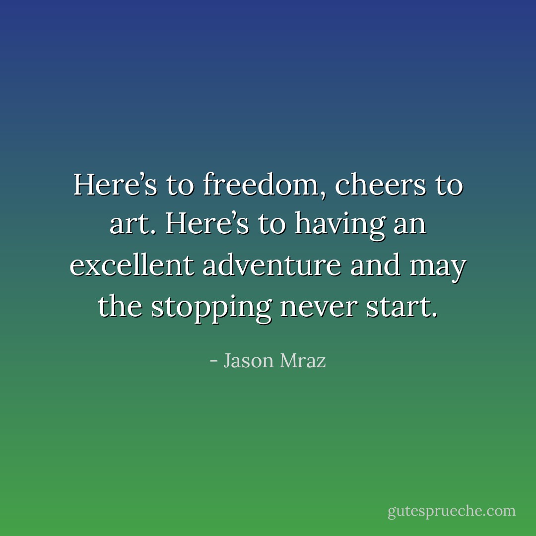 Here’s to freedom, cheers to art. Here’s to having an excellent adventure and may the stopping never start. - Jason Mraz