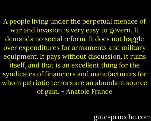 A people living under the perpetual menace of war and invasion is very easy to govern. It demands no social reform. It does not haggle over expenditures for armaments and military equipment. It pays without discussion, it ruins itself, and that is an excellent thing for the syndicates of financiers and manufacturers for whom patriotic terrors are an abundant source of gain. - Anatole France