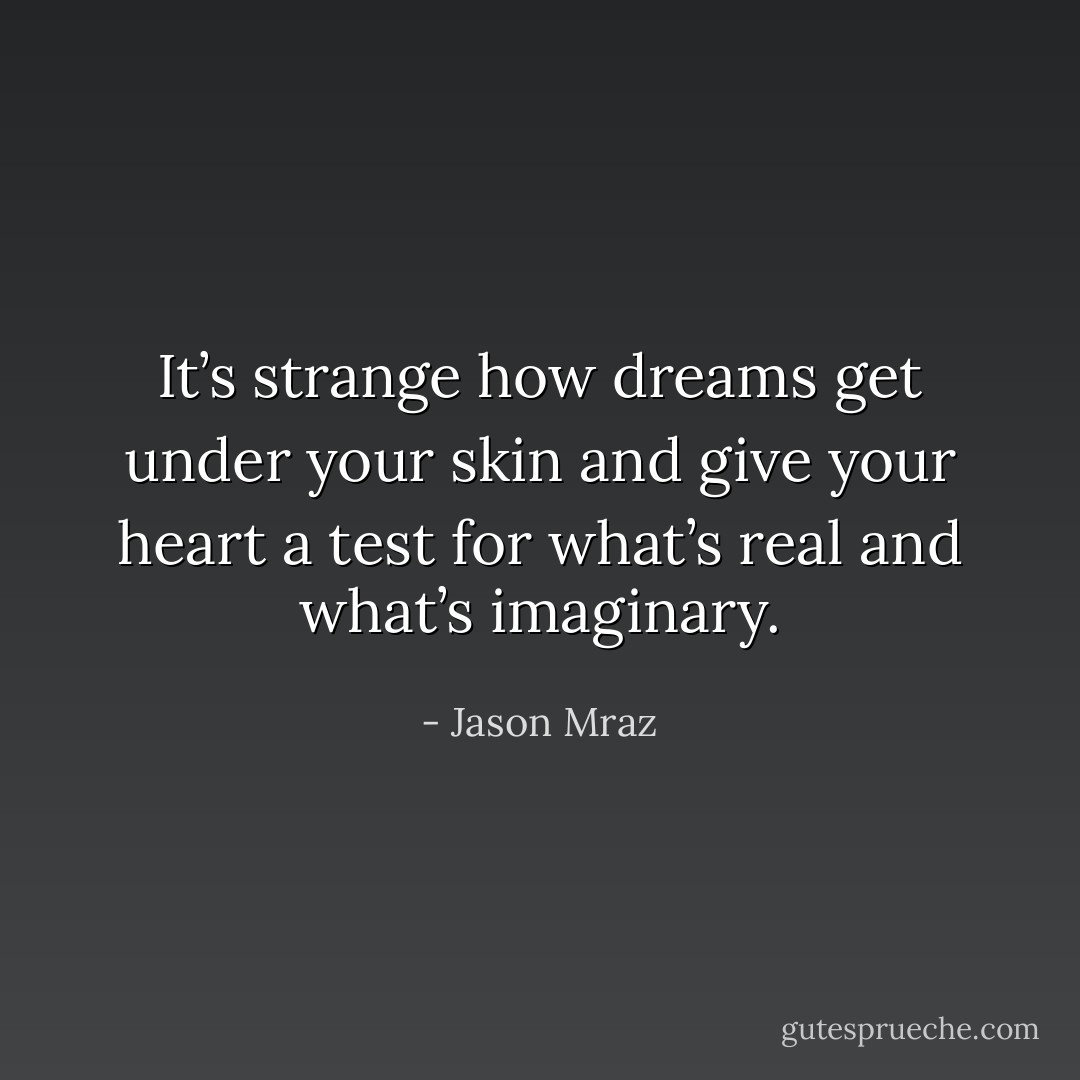 It’s strange how dreams get under your skin and give your heart a test for what’s real and what’s imaginary. - Jason Mraz