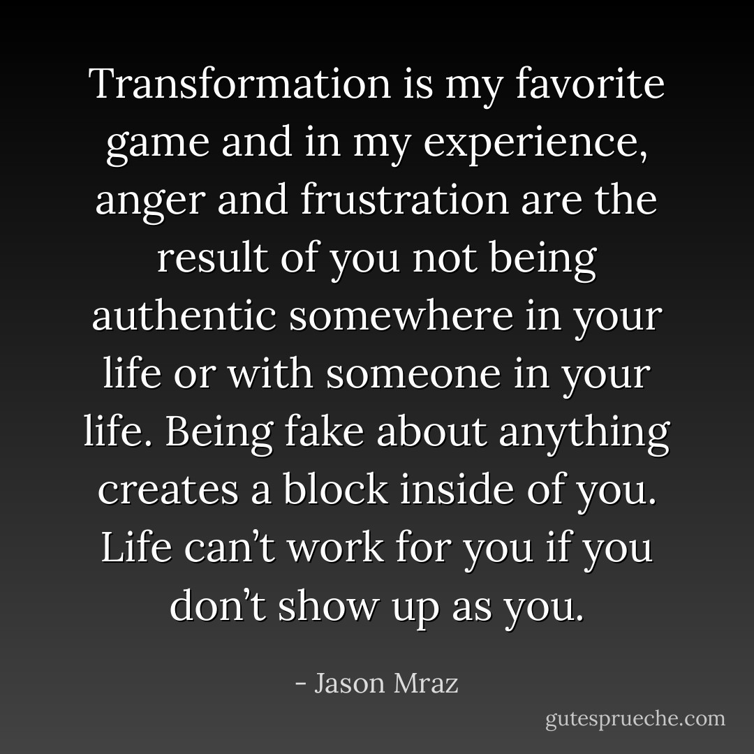 Transformation is my favorite game and in my experience, anger and frustration are the result of you not being authentic somewhere in your life or with someone in your life. Being fake about anything creates a block inside of you. Life can’t work for you if you don’t show up as you. - Jason Mraz
