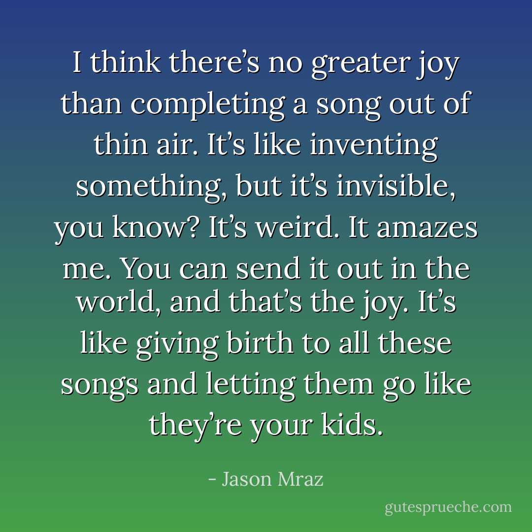 I think there’s no greater joy than completing a song out of thin air. It’s like inventing something, but it’s invisible, you know? It’s weird. It amazes me. You can send it out in the world, and that’s the joy. It’s like giving birth to all these songs and letting them go like they’re your kids. - Jason Mraz