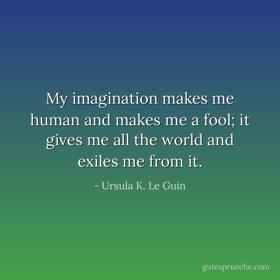 My imagination makes me human and makes me a fool; it gives me all the world and exiles me from it. - Ursula K. Le Guin