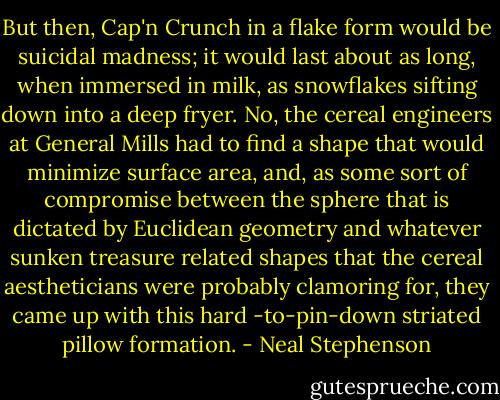 But then, Cap'n Crunch in a flake form would be suicidal madness; it would last about as long, when immersed in milk, as snowflakes sifting down into a deep fryer. No, the cereal engineers at General Mills had to find a shape that would minimize surface area, and, as some sort of compromise between the sphere that is dictated by Euclidean geometry and whatever sunken treasure related shapes that the cereal aestheticians were probably clamoring for, they came up with this hard -to-pin-down striated pillow formation. - Neal Stephenson