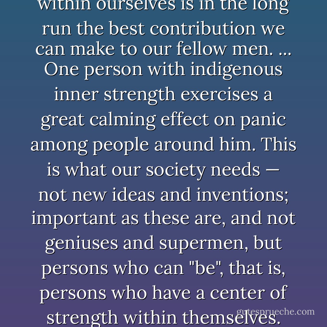 Finding the center of strength within ourselves is in the long run the best contribution we can make to our fellow men. ... One person with indigenous inner strength exercises a great calming effect on panic among people around him. This is what our society needs — not new ideas and inventions; important as these are, and not geniuses and supermen, but persons who can "be", that is, persons who have a center of strength within themselves. - Rollo May