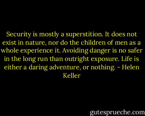 Security is mostly a superstition. It does not exist in nature, nor do the children of men as a whole experience it. Avoiding danger is no safer in the long run than outright exposure. Life is either a daring adventure, or nothing. - Helen Keller