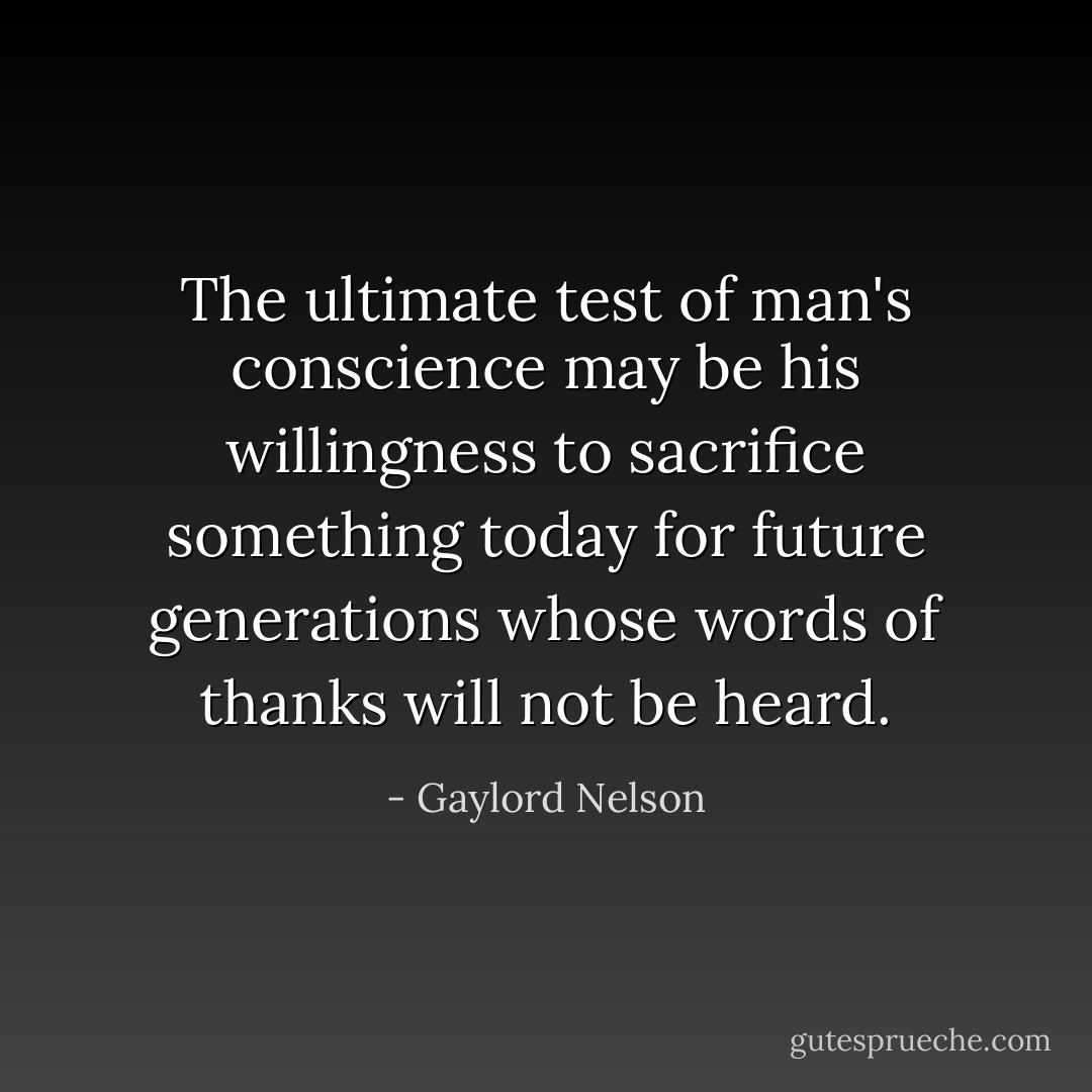 The ultimate test of man's conscience may be his willingness to sacrifice something today for future generations whose words of thanks will not be heard. - Gaylord Nelson