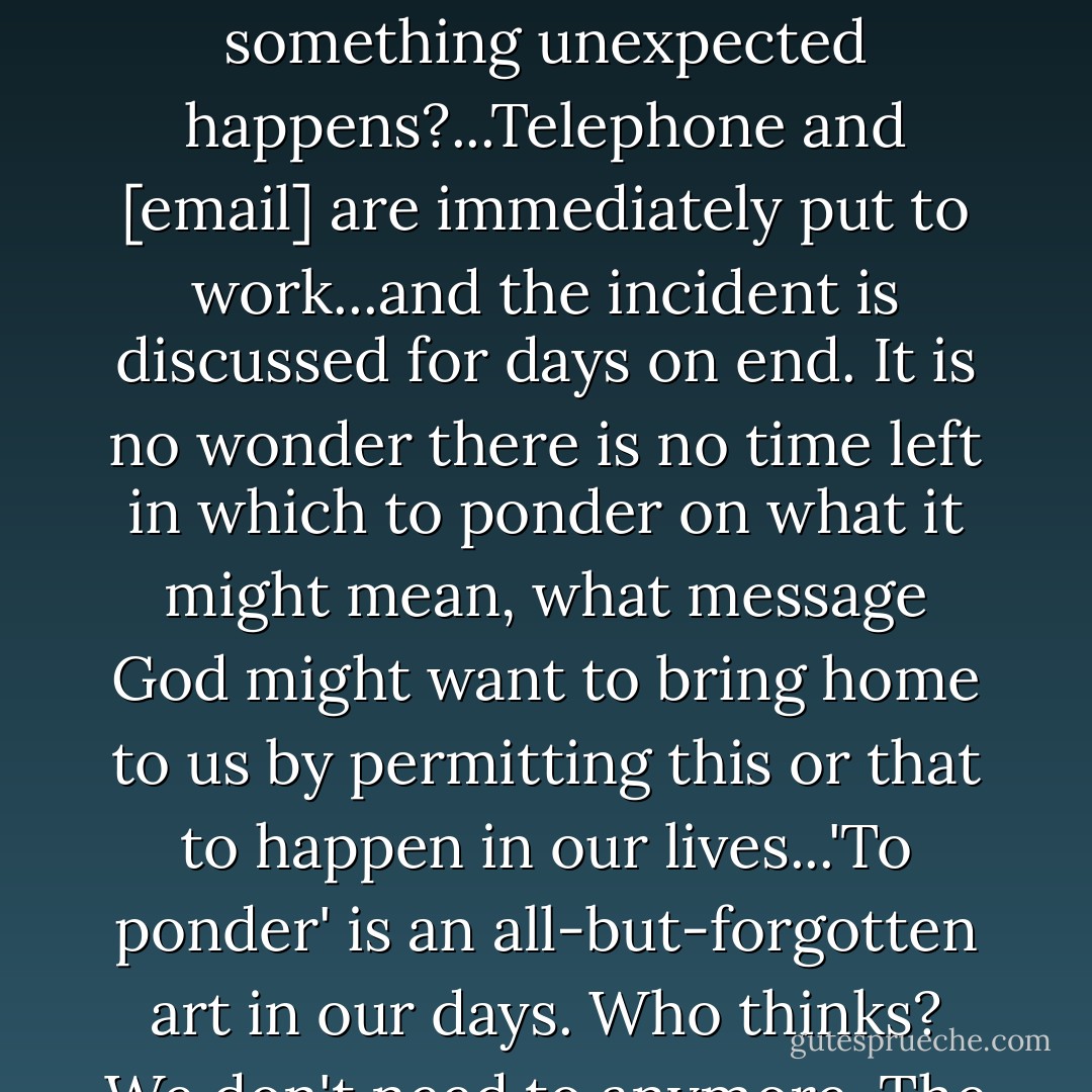 What is the usual reaction among our friends and neighbors if in a family something unexpected happens?...Telephone and [email] are immediately put to work...and the incident is discussed for days on end. It is no wonder there is no time left in which to ponder on what it might mean, what message God might want to bring home to us by permitting this or that to happen in our lives...'To ponder' is an all-but-forgotten art in our days. Who thinks? We don't need to anymore. The TV and [internet] do it for us. - Maria Augusta von Trapp