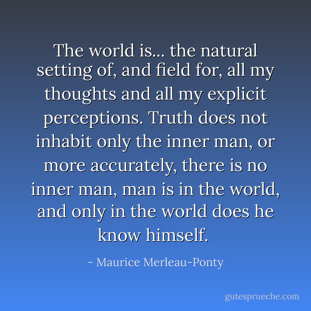 The world is... the natural setting of, and field for, all my thoughts and all my explicit perceptions. Truth does not inhabit only the inner man, or more accurately, there is no inner man, man is in the world, and only in the world does he know himself.  - Maurice Merleau-Ponty