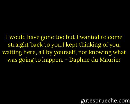 I would have gone too but I wanted to come straight back to you.I kept thinking of you, waiting here, all by yourself, not knowing what was going to happen. - Daphne du Maurier