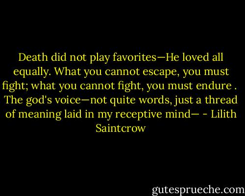 Death did not play favorites—He loved all equally.<br />What you cannot escape, you must fight; what you cannot fight, you must endure . <br />The god's voice—not quite words, just a thread of meaning laid in my receptive mind— - Lilith Saintcrow