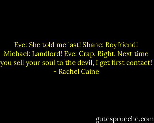 Eve: She told me last!<br />Shane: Boyfriend!<br />Michael: Landlord!<br />Eve: Crap. Right. Next time you sell your soul to the devil, I get first contact! - Rachel Caine