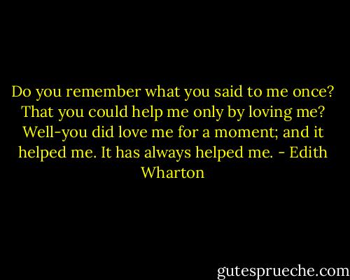Do you remember what you said to me once? That you could help me only by loving me? Well-you did love me for a moment; and it helped me. It has always helped me. - Edith Wharton