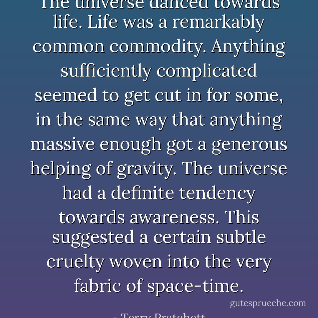 The universe danced towards life. Life was a remarkably common commodity. Anything sufficiently complicated seemed to get cut in for some, in the same way that anything massive enough got a generous helping of gravity. The universe had a definite tendency towards awareness. This suggested a certain subtle cruelty woven into the very fabric of space-time. - Terry Pratchett