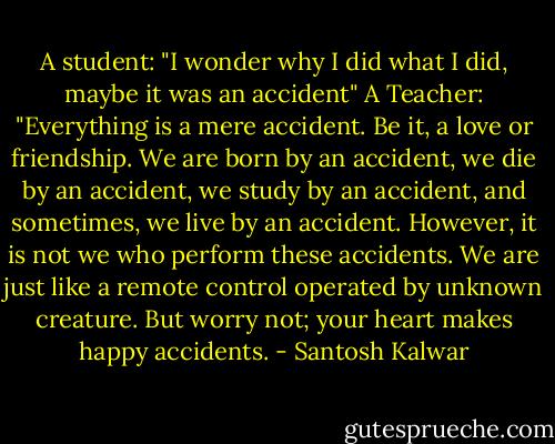 A student: "I wonder why I did what I did, maybe it was an accident" A Teacher: "Everything is a mere accident. Be it, a love or friendship. We are born by an accident, we die by an accident, we study by an accident, and sometimes, we live by an accident. However, it is not we who perform these accidents. We are just like a remote control operated by unknown creature. But worry not; your heart makes happy accidents. - Santosh Kalwar