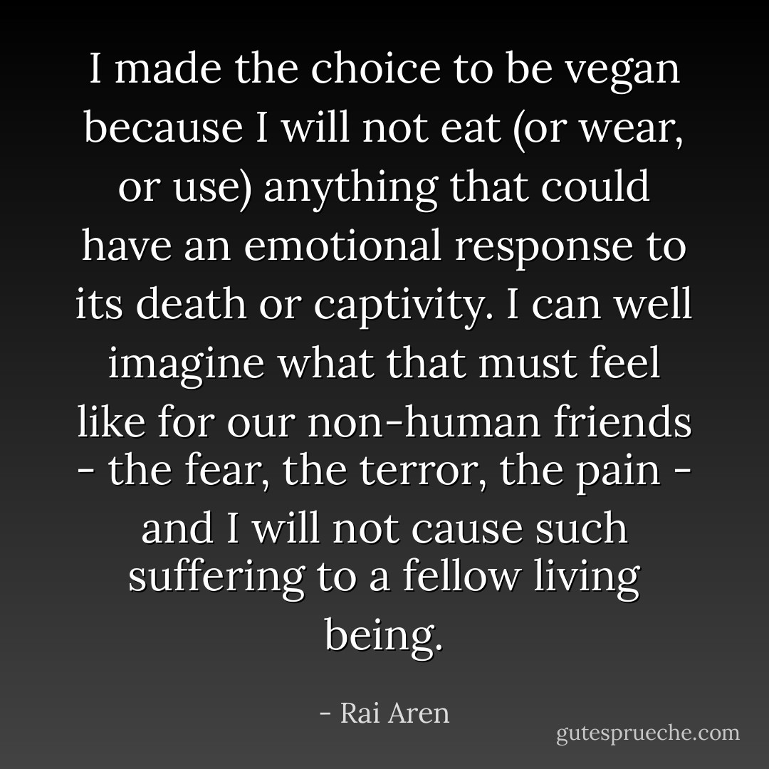 I made the choice to be vegan because I will not eat (or wear, or use) anything that could have an emotional response to its death or captivity. I can well imagine what that must feel like for our non-human friends - the fear, the terror, the pain - and I will not cause such suffering to a fellow living being. - Rai Aren
