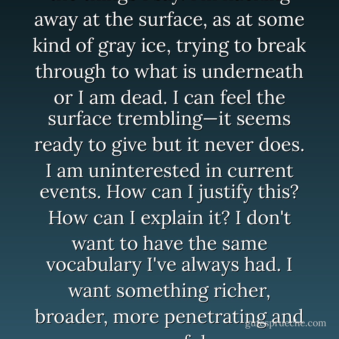 I'm tired of my life, my clothes, the things I say. I'm hacking away at the surface, as at some kind of gray ice, trying to break through to what is underneath or I am dead. I can feel the surface trembling—it seems ready to give but it never does. I am uninterested in current events. How can I justify this? How can I explain it? I don't want to have the same vocabulary I've always had. I want something richer, broader, more penetrating and powerful. - James Salter