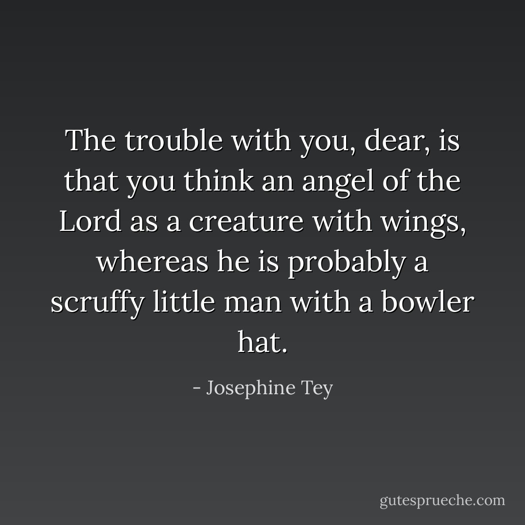 The trouble with you, dear, is that you think an angel of the Lord as a creature with wings, whereas he is probably a scruffy little man with a bowler hat. - Josephine Tey
