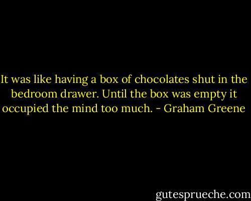 It was like having a box of chocolates shut in the bedroom drawer. Until the box was empty it occupied the mind too much. - Graham Greene