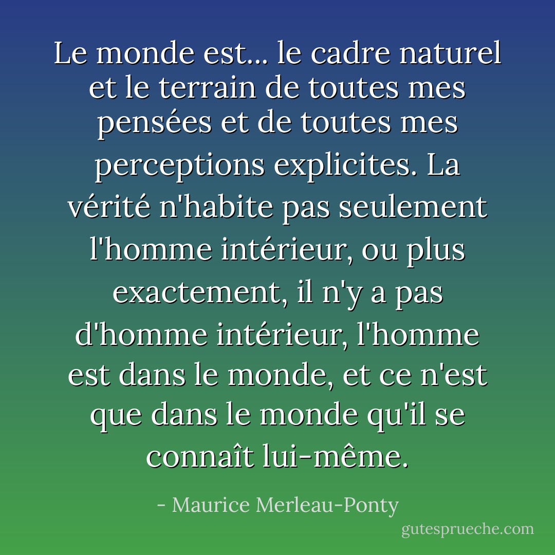 Le monde est... le cadre naturel et le terrain de toutes mes pensées et de toutes mes perceptions explicites. La vérité n'habite pas seulement l'homme intérieur, ou plus exactement, il n'y a pas d'homme intérieur, l'homme est dans le monde, et ce n'est que dans le monde qu'il se connaît lui-même. - Maurice Merleau-Ponty