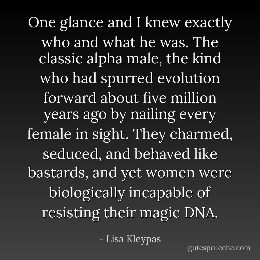 One glance and I knew exactly who and what he was. The classic alpha male, the kind who had spurred evolution forward about five million years ago by nailing every female in sight. They charmed, seduced, and behaved like bastards, and yet women were biologically incapable of resisting their magic DNA. - Lisa Kleypas