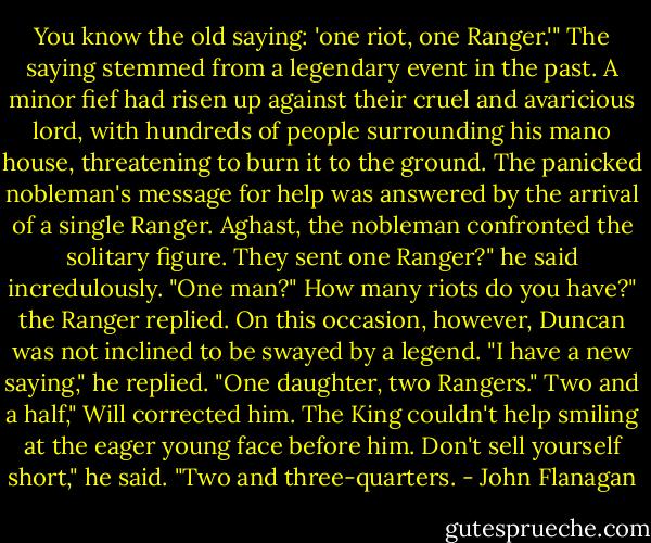 You know the old saying: 'one riot, one Ranger.'"<br />The saying stemmed from a legendary event in the past. A minor fief had risen up against their cruel and avaricious lord, with hundreds of people surrounding his mano house, threatening to burn it to the ground. The panicked nobleman's message for help was answered by the arrival of a single Ranger. Aghast, the nobleman confronted the solitary figure.<br />They sent one Ranger?" he said incredulously. "One man?"<br />How many riots do you have?" the Ranger replied.<br />On this occasion, however, Duncan was not inclined to be swayed by a legend. "I have a new saying," he replied. "One daughter, two Rangers."<br />Two and a half," Will corrected him. The King couldn't help smiling at the eager young face before him.<br />Don't sell yourself short," he said. "Two and three-quarters. - John Flanagan