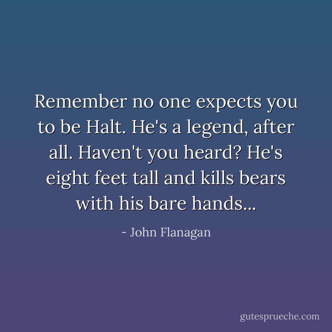 Remember no one expects you to be Halt. He's a legend, after all. Haven't you heard? He's eight feet tall and kills bears with his bare hands... - John Flanagan