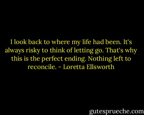 I look back to where my life had been. It's always risky to think of letting go. That's why this is the perfect ending. Nothing left to reconcile. - Loretta Ellsworth