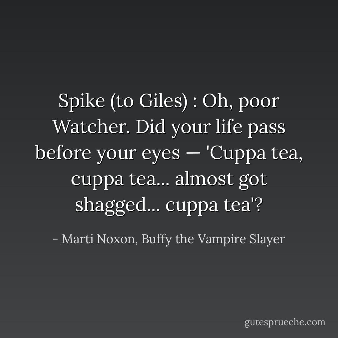 Spike (to Giles) : Oh, poor Watcher. Did your life pass before your eyes — 'Cuppa tea, cuppa tea... almost got shagged... cuppa tea'? - Marti Noxon, Buffy the Vampire Slayer