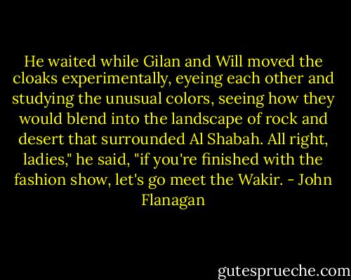 He waited while Gilan and Will moved the cloaks experimentally, eyeing each other and studying the unusual colors, seeing how they would blend into the landscape of rock and desert that surrounded Al Shabah.<br />All right, ladies," he said, "if you're finished with the fashion show, let's go meet the Wakir. - John Flanagan