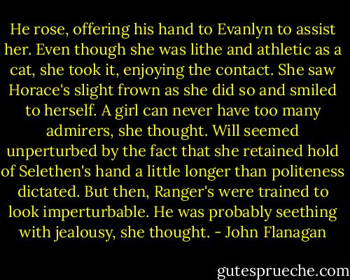 He rose, offering his hand to Evanlyn to assist her. Even though she was lithe and athletic as a cat, she took it, enjoying the contact. She saw Horace's slight frown as she did so and smiled to herself. A girl can never have too many admirers, she thought. Will seemed unperturbed by the fact that she retained hold of Selethen's hand a little longer than politeness dictated. But then, Ranger's were trained to look imperturbable. He was probably seething with jealousy, she thought. - John Flanagan