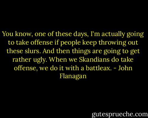 You know, one of these days, I'm actually going to take offense if people keep throwing out these slurs. And then things are going to get rather ugly. When we Skandians do take offense, we do it with a battleax. - John Flanagan