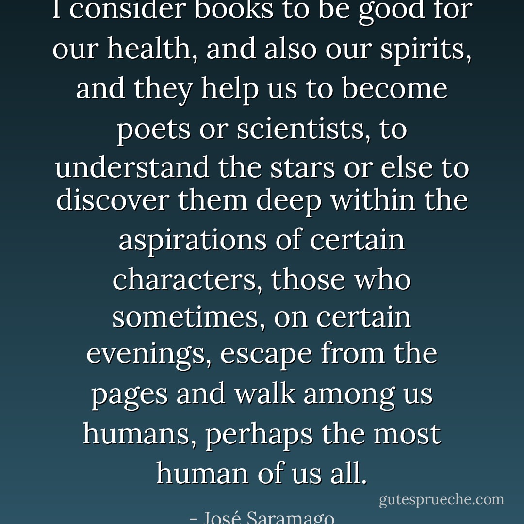 I consider books to be good for our health, and also our spirits, and they help us to become poets or scientists, to understand the stars or else to discover them deep within the aspirations of certain characters, those who sometimes, on certain evenings, escape from the pages and walk among us humans, perhaps the most human of us all. - José Saramago