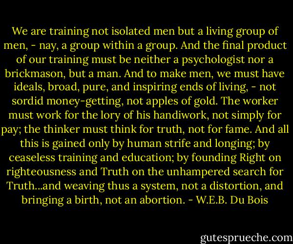 We are training not isolated men but a living group of men, - nay, a group within a group. And the final product of our training must be neither a psychologist nor a brickmason, but a man. And to make men, we must have ideals, broad, pure, and inspiring ends of living, - not sordid money-getting, not apples of gold. The worker must work for the lory of his handiwork, not simply for pay; the thinker must think for truth, not for fame. And all this is gained only by human strife and longing; by ceaseless training and education; by founding Right on righteousness and Truth on the unhampered search for Truth...and weaving thus a system, not a distortion, and bringing a birth, not an abortion. - W.E.B. Du Bois